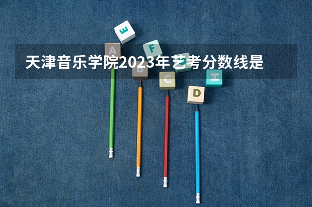 天津音乐学院2023年艺考分数线是多少？