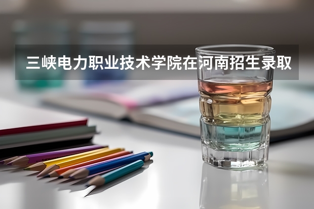 三峡电力职业技术学院在河南招生录取分数线多少