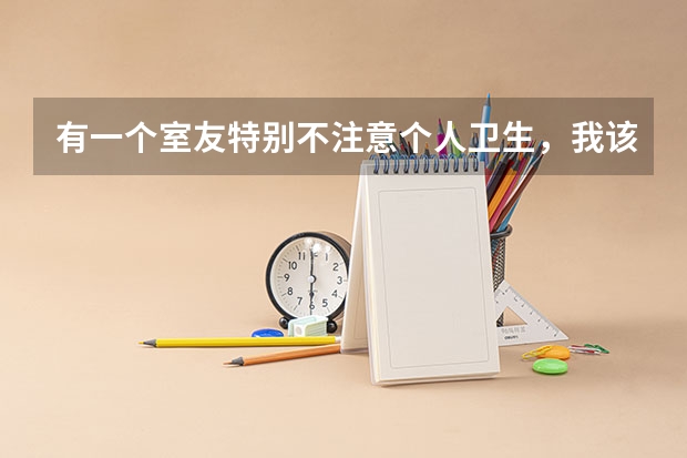 有一个室友特别不注意个人卫生，我该怎么婉转地告诉她呢？