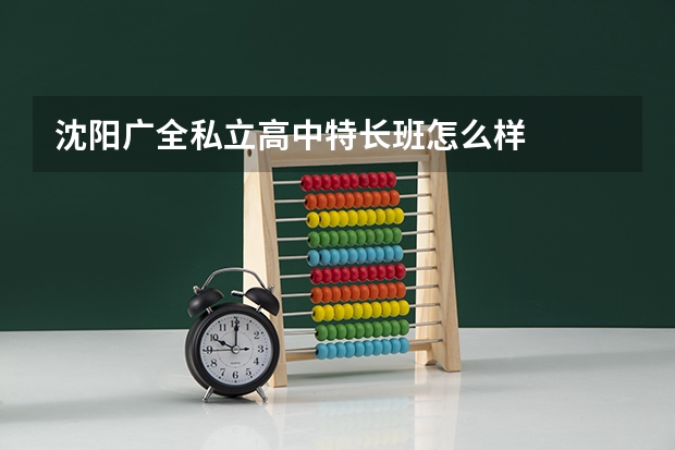 沈阳广全私立高中特长班怎么样