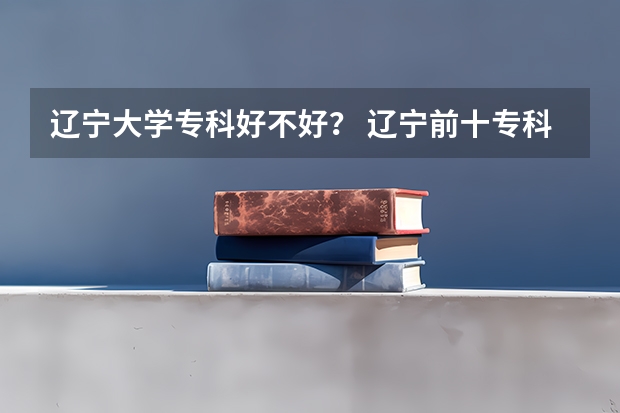 辽宁大学专科好不好? 辽宁前十专科学校