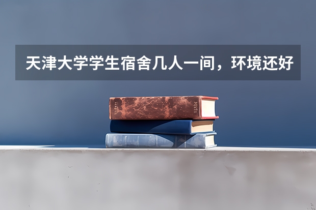 天津大学学生宿舍几人一间，环境还好吗