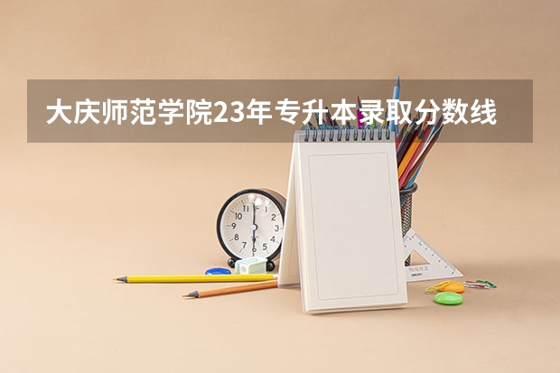 大庆师范学院23年专升本录取分数线？（大庆师范学院吉林录取分数线）