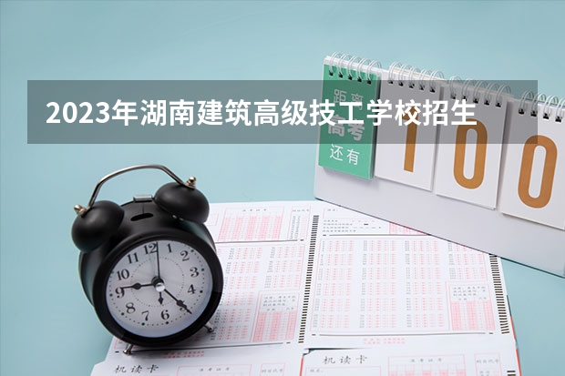 2023年湖南建筑高级技工学校招生简章收费标准师资怎么样电话