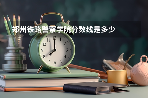 郑州铁路警察学院分数线是多少