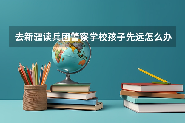 去新疆读兵团警察学校孩子先远怎么办