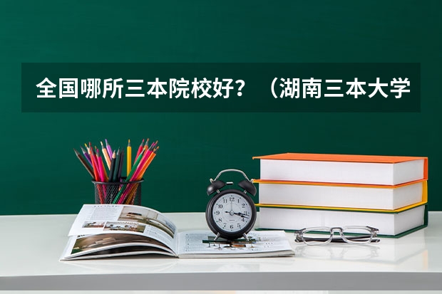 全国哪所三本院校好？（湖南三本大学的排名是？）