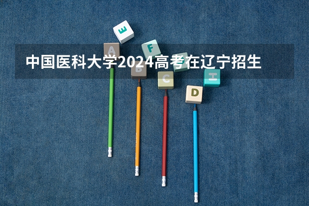 中国医科大学2024高考在辽宁招生计划介绍