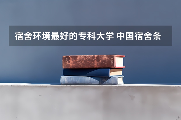 宿舍环境最好的专科大学 中国宿舍条件好的专科大学