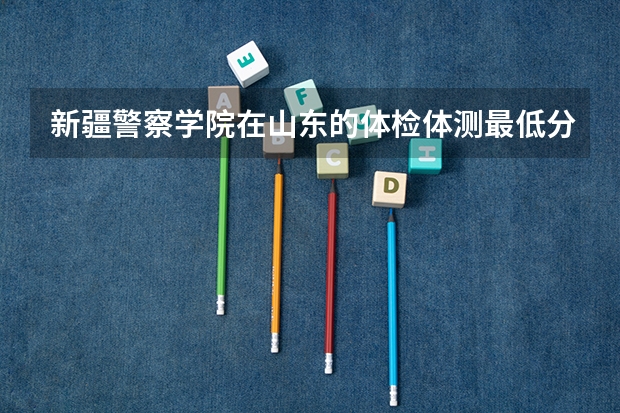 新疆警察学院在山东的体检体测最低分数线 乌鲁木齐所有的警校。