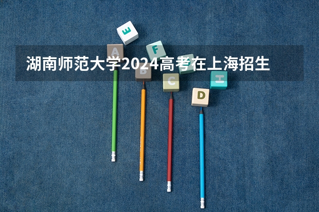 湖南师范大学2024高考在上海招生计划介绍
