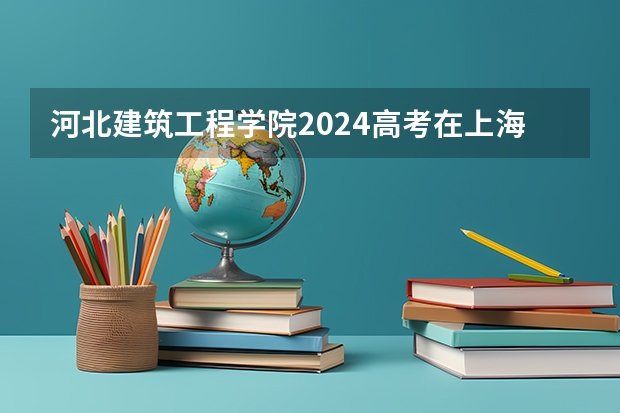 河北建筑工程学院2024高考在上海招生计划介绍