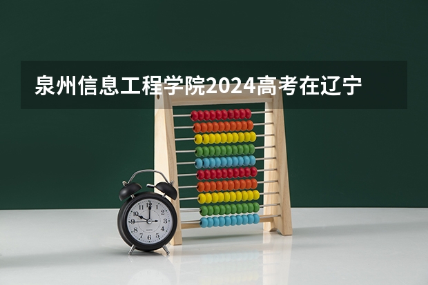 泉州信息工程学院2024高考在辽宁招生计划介绍