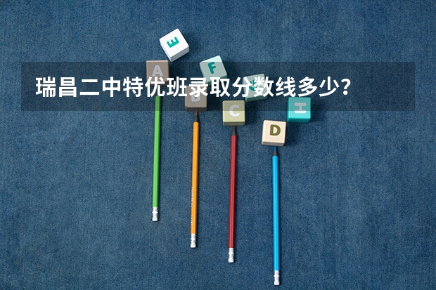 瑞昌二中特优班录取分数线多少？