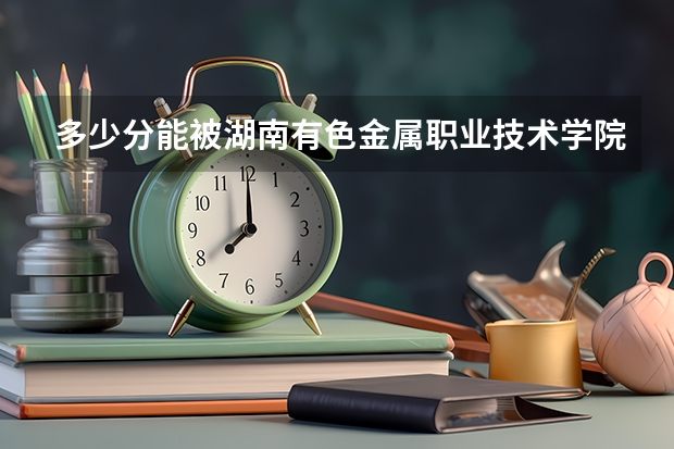 多少分能被湖南有色金属职业技术学院录取