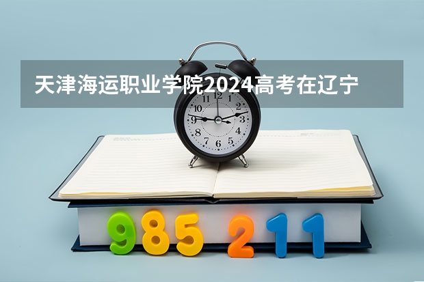 天津海运职业学院2024高考在辽宁招生计划介绍