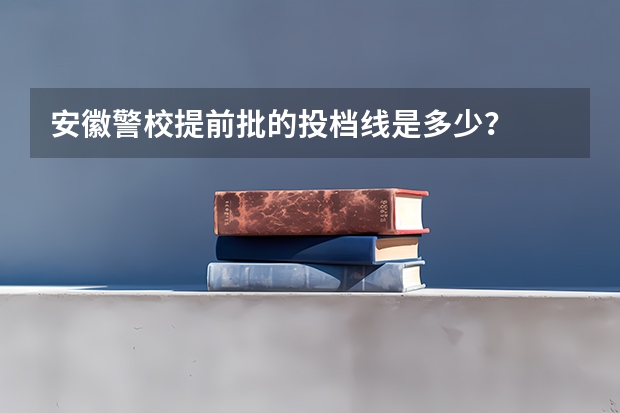 安徽警校提前批的投档线是多少？