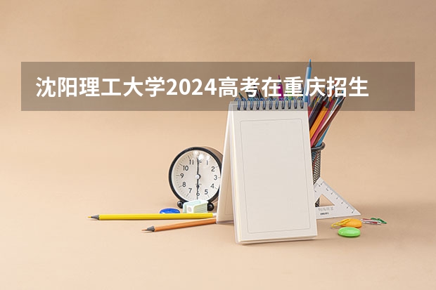 沈阳理工大学2024高考在重庆招生计划介绍