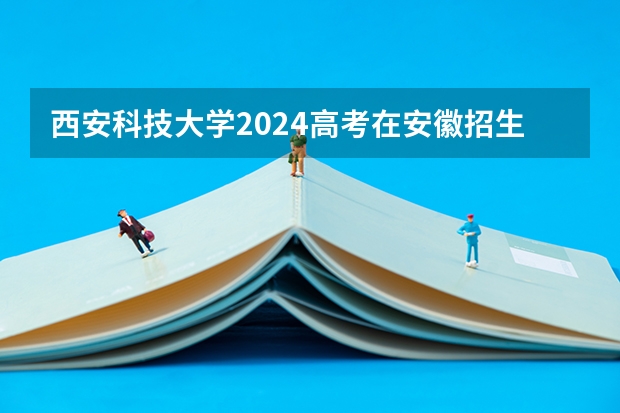 西安科技大学2024高考在安徽招生计划介绍