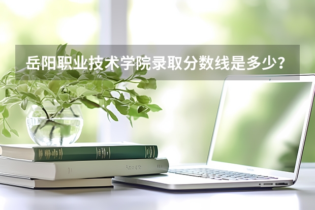 岳阳职业技术学院录取分数线是多少？