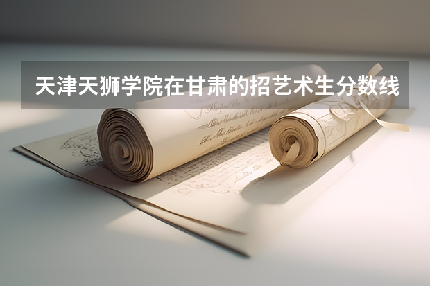 天津天狮学院在甘肃的招艺术生分数线（天津天狮学院招生章程）