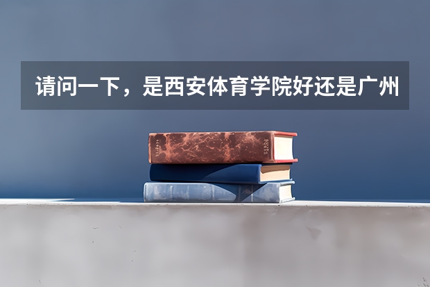 请问一下，是西安体育学院好还是广州体育学院好（西安体育学院分数线）