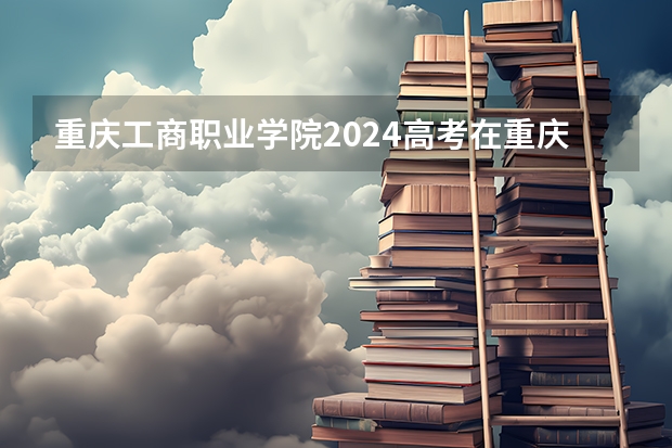重庆工商职业学院2024高考在重庆招生计划介绍