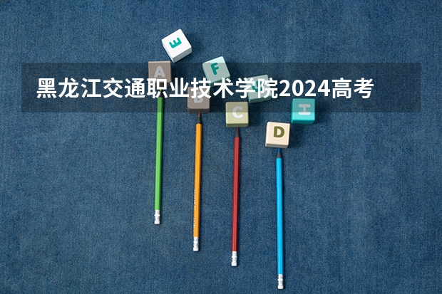 黑龙江交通职业技术学院2024高考在重庆招生计划介绍