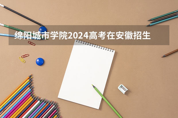 绵阳城市学院2024高考在安徽招生计划介绍