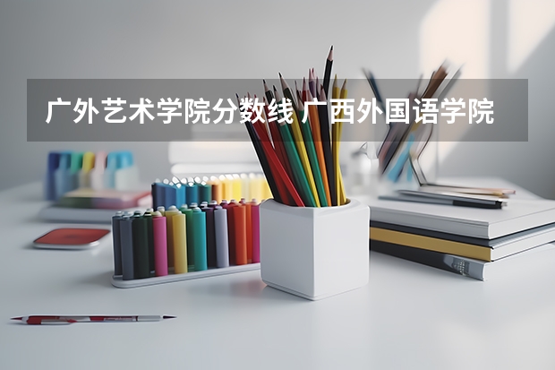 广外艺术学院分数线 广西外国语学院录取分数线