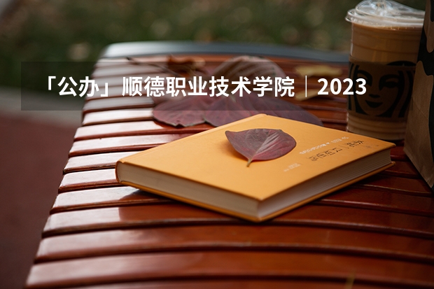 「公办」顺德职业技术学院｜2023年录取分数/环境、宿舍介绍！（佛山科学技术学院近年佛山科学技术学院录取分数线）