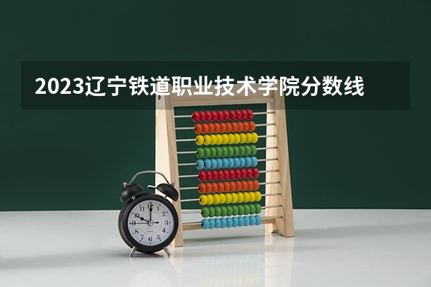 2023辽宁铁道职业技术学院分数线 哈尔滨市铁道技术学院分数线