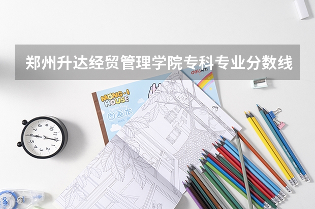 郑州升达经贸管理学院专科专业分数线（郑州升达经贸管理学院是本科还是专科）