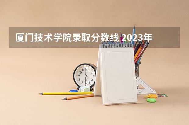 厦门技术学院录取分数线 2023年厦门工学院分数线