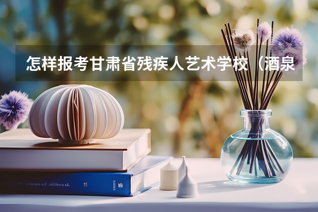 怎样报考甘肃省残疾人艺术学校（酒泉职业技术学院招生章程）