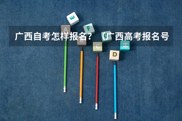 广西自考怎样报名？（广西高考报名号12位数）