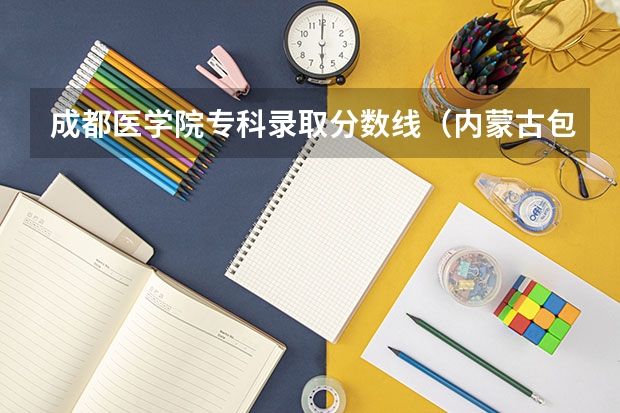 成都医学院专科录取分数线（内蒙古包头医学院2023专升本分数线）