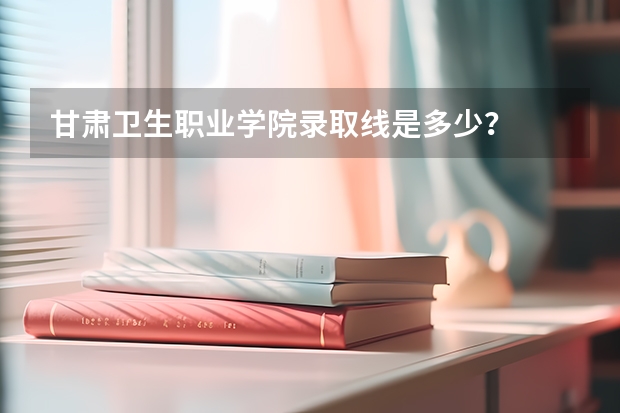 甘肃卫生职业学院录取线是多少？