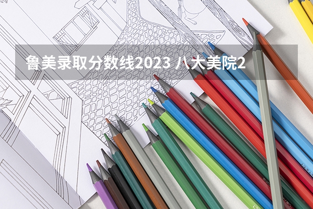 鲁美录取分数线2023 八大美院2023年录取分数线