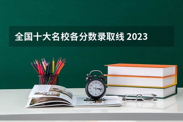 全国十大名校各分数录取线 2023各个院校录取分数线