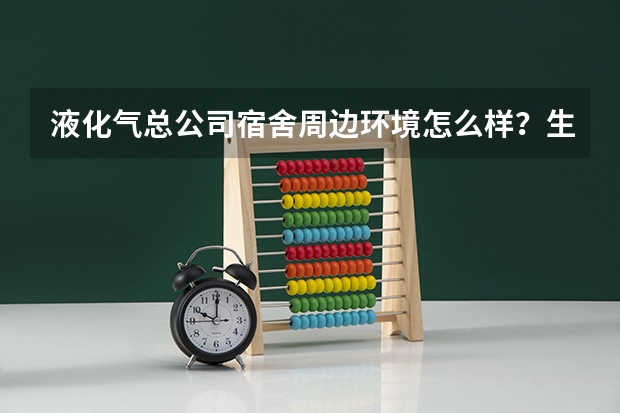 液化气总公司宿舍周边环境怎么样？生活便利吗？