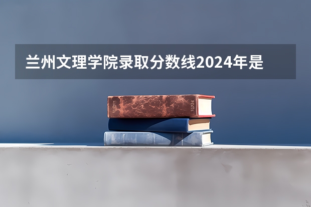 兰州文理学院录取分数线2024年是多少分(附各省录取最低分)