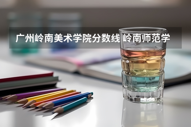 广州岭南美术学院分数线 岭南师范学院专科分数线及排位