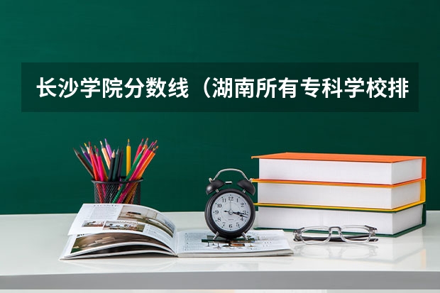 长沙学院分数线（湖南所有专科学校排名及分数线）