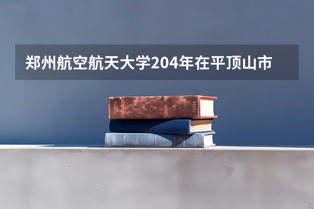 郑州航空航天大学204年在平顶山市录取分数线 郑州航空工业管理学院学费分数线