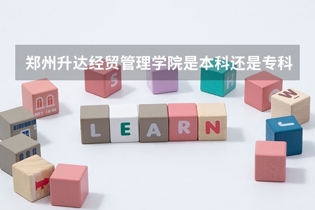 郑州升达经贸管理学院是本科还是专科 郑州升达经贸管理学院录取分数线