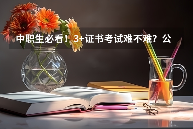 中职生必看！3+证书考试难不难？公办院校多少分能上？
