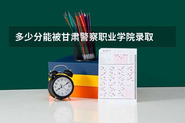 多少分能被甘肃警察职业学院录取