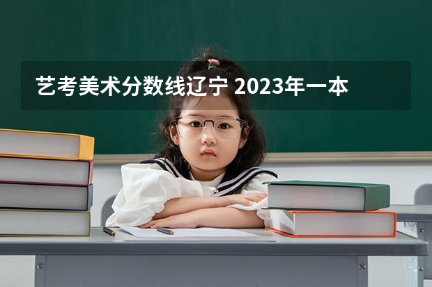 艺考美术分数线辽宁 2023年一本二本分数线艺考编导