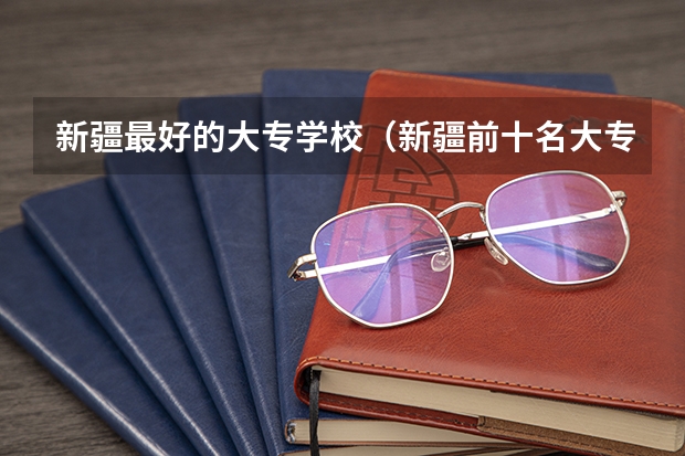 新疆最好的大专学校（新疆前十名大专学校）